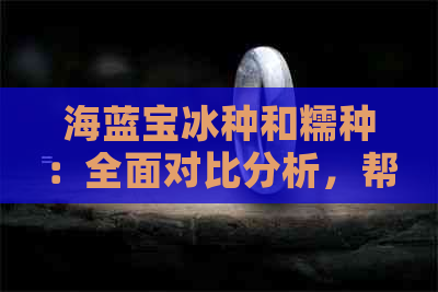 海蓝宝冰种和糯种：全面对比分析，帮助您选择最适合自己的宝石！