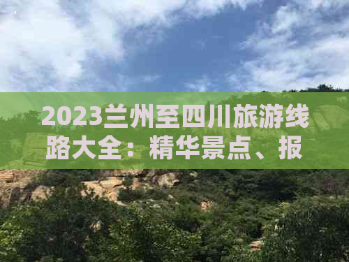 2023兰州至四川旅游线路大全：精华景点、报价详情及出行攻略