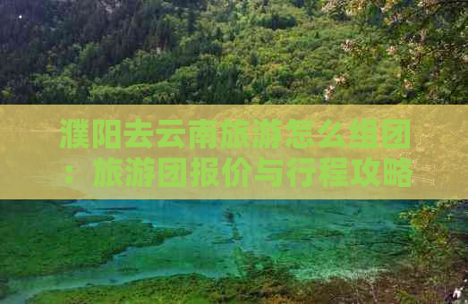 濮阳去云南旅游怎么组团：旅游团报价与行程攻略