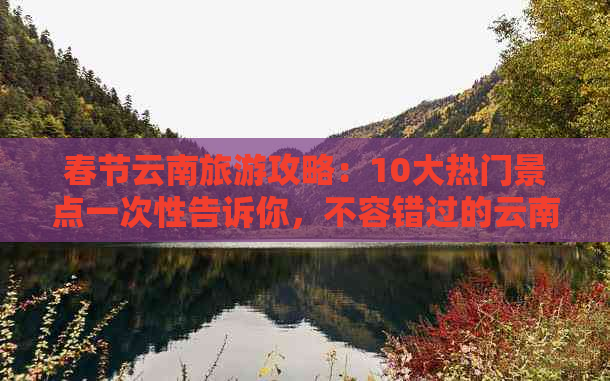 春节云南旅游攻略：10大热门景点一次性告诉你，不容错过的云南之行！