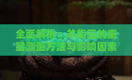 全面解析：羊脂玉的重量测量方法与影响因素，以及如何选择合适的尺寸