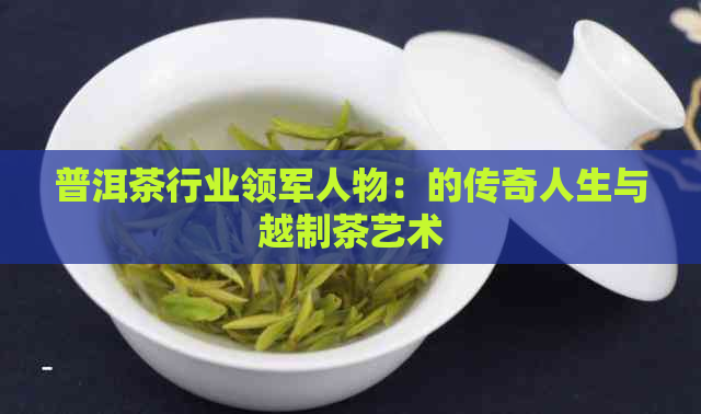 普洱茶行业领军人物：的传奇人生与越制茶艺术