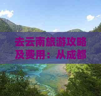 去云南旅游攻略及费用：从成都出发，探访云南必去景点。