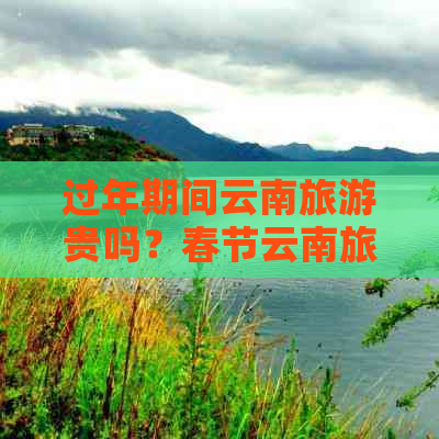 过年期间云南旅游贵吗？春节云南旅游攻略和线路推荐