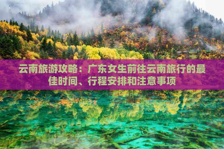 云南旅游攻略：广东女生前往云南旅行的更佳时间、行程安排和注意事项