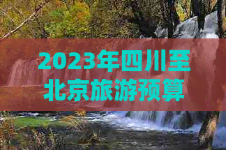 2023年四川至北京旅游预算指南：详细费用解析及省钱攻略