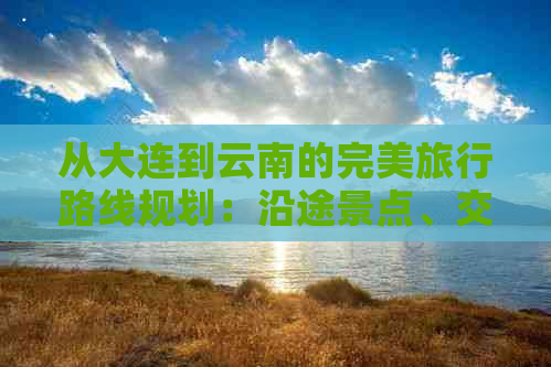 从大连到云南的完美旅行路线规划：沿途景点、交通方式和住宿建议一应俱全