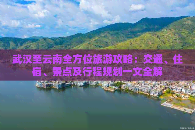 武汉至云南全方位旅游攻略：交通、住宿、景点及行程规划一文全解