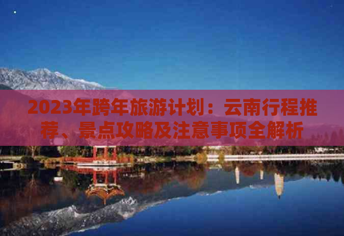 2023年跨年旅游计划：云南行程推荐、景点攻略及注意事项全解析