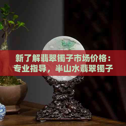 新了解翡翠镯子市场价格：专业指导，半山水翡翠镯子价位分析