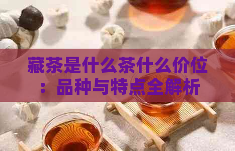 藏茶是什么茶什么价位：品种与特点全解析