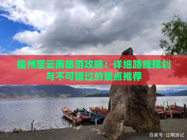 福州至云南旅游攻略：详细路线规划与不可错过的景点推荐