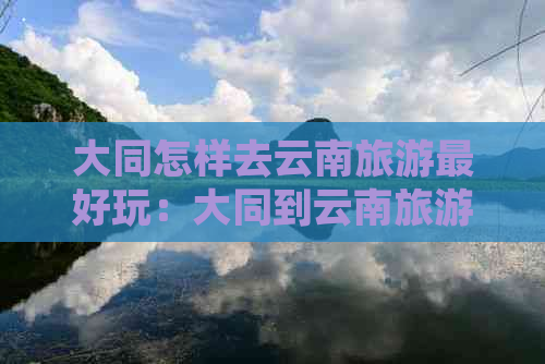 大同怎样去云南旅游更好玩：大同到云南旅游团全攻略