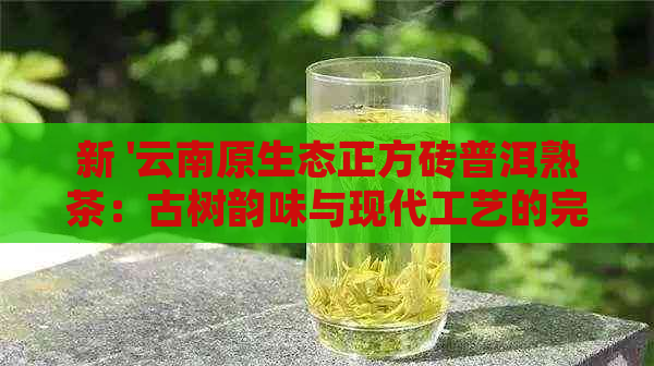 新 '云南原生态正方砖普洱熟茶：古树韵味与现代工艺的完美结合'