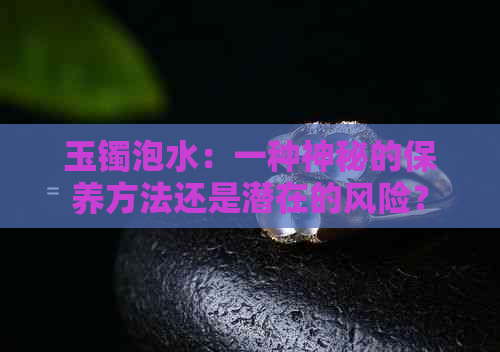 玉镯泡水：一种神秘的保养方法还是潜在的风险？