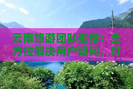 云南旅游团队推荐：全方位解决用户疑问，打造完美旅行体验