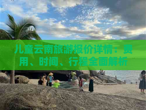 儿童云南旅游报价详情：费用、时间、行程全面解析，助您轻松规划亲子之旅