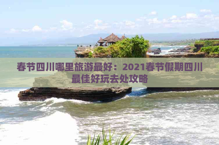 春节四川哪里旅游更好：2021春节假期四川更佳好玩去处攻略