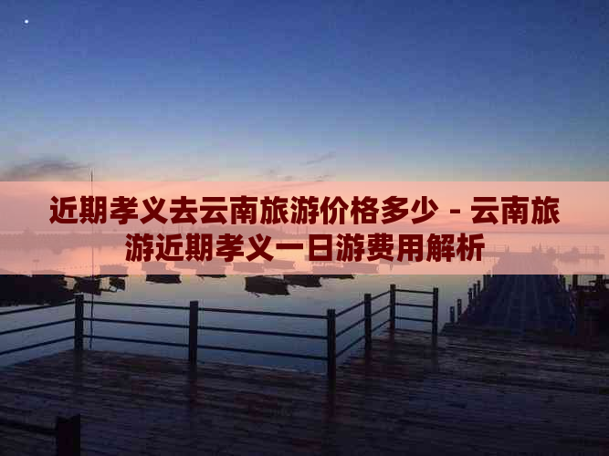 近期孝义去云南旅游价格多少 - 云南旅游近期孝义一日游费用解析