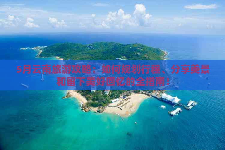 5月云南旅游攻略：如何规划行程、分享美景和留下美好回忆的全指南！