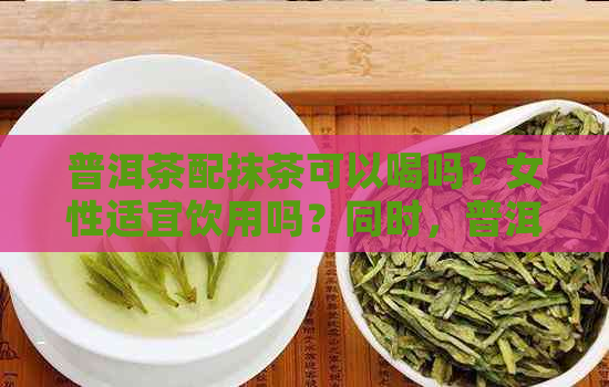 普洱茶配抹茶可以喝吗？女性适宜饮用吗？同时，普洱茶可以制作成抹茶粉吗？