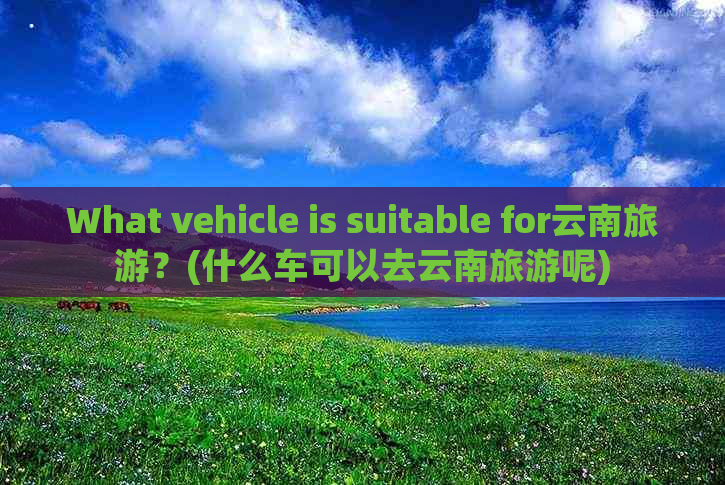 What vehicle is suitable for云南旅游？(什么车可以去云南旅游呢)