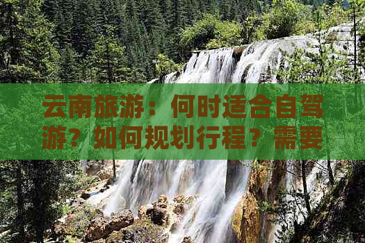 云南旅游：何时适合自驾游？如何规划行程？需要注意哪些事项？