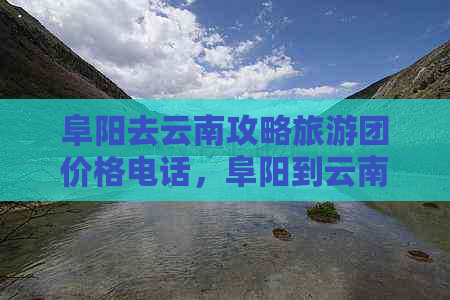 阜阳去云南攻略旅游团价格电话，阜阳到云南旅游报团攻略