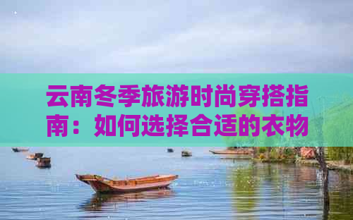 云南冬季旅游时尚穿搭指南：如何选择合适的衣物应对寒冷天气？