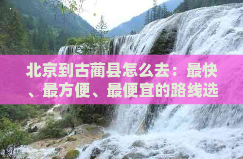 北京到古蔺县怎么去：最快、最方便、更便宜的路线选择