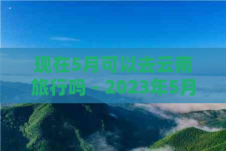 现在5月可以去云南旅行吗 - 2023年5月云南旅行建议与限制