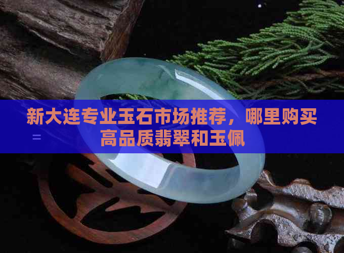 新大连专业玉石市场推荐，哪里购买高品质翡翠和玉佩