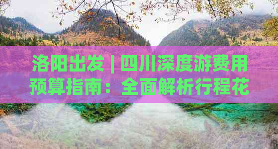 洛阳出发 | 四川深度游费用预算指南：全面解析行程花费