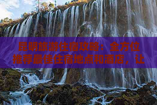 昆明旅游住宿攻略：全方位推荐更佳住宿地点和酒店，让你轻松选择适合的住处