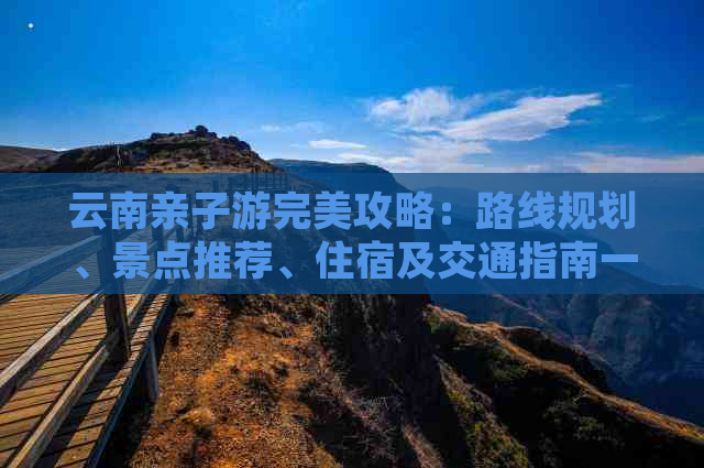 云南亲子游完美攻略：路线规划、景点推荐、住宿及交通指南一应俱全！