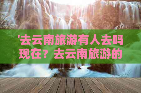 '去云南旅游有人去吗现在？去云南旅游的人多吗？'