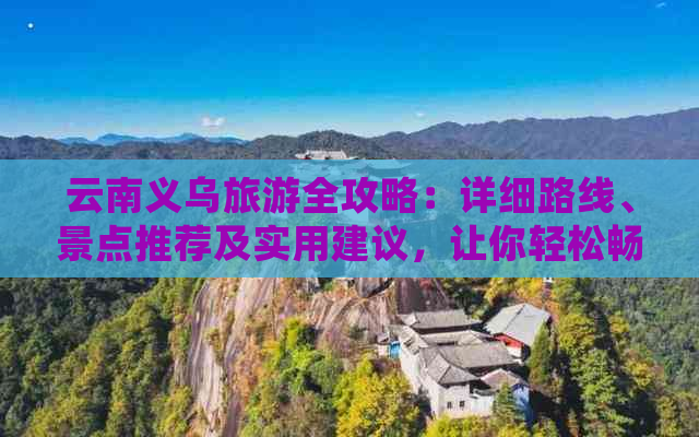 云南义乌旅游全攻略：详细路线、景点推荐及实用建议，让你轻松畅游