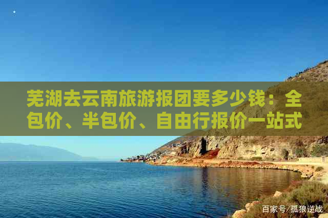 芜湖去云南旅游报团要多少钱：全包价、半包价、自由行报价一站式解答