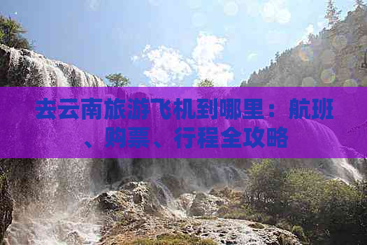 去云南旅游飞机到哪里：航班、购票、行程全攻略