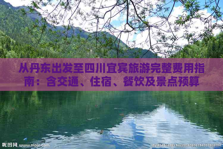 从丹东出发至四川宜宾旅游完整费用指南：含交通、住宿、餐饮及景点预算