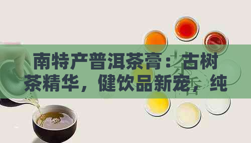 南特产普洱茶膏：古树茶精华，健饮品新宠，纯天然，无添加