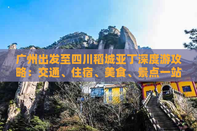 广州出发至四川稻城亚丁深度游攻略：交通、住宿、美食、景点一站式指南