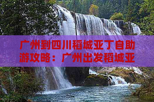 广州到四川稻城亚丁自助游攻略：广州出发稻城亚丁详细路线指南