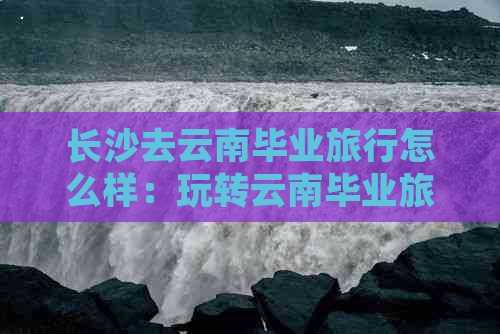 长沙去云南毕业旅行怎么样：玩转云南毕业旅行攻略