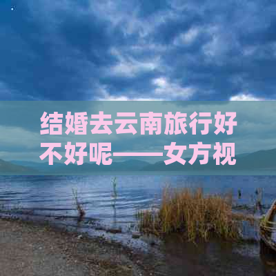 结婚去云南旅行好不好呢——女方视角与攻略