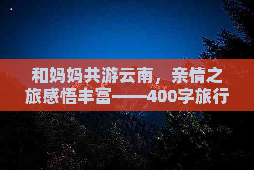 和妈妈共游云南，亲情之旅感悟丰富——400字旅行作文