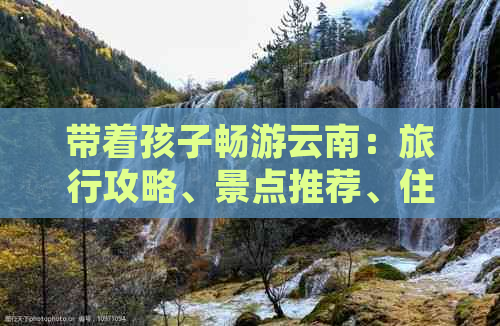 带着孩子畅游云南：旅行攻略、景点推荐、住宿建议和亲子活动全解析