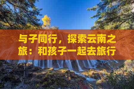 与子同行，探索云南之旅：和孩子一起去旅行云南的文案