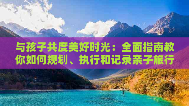 与孩子共度美好时光：全面指南教你如何规划、执行和记录亲子旅行