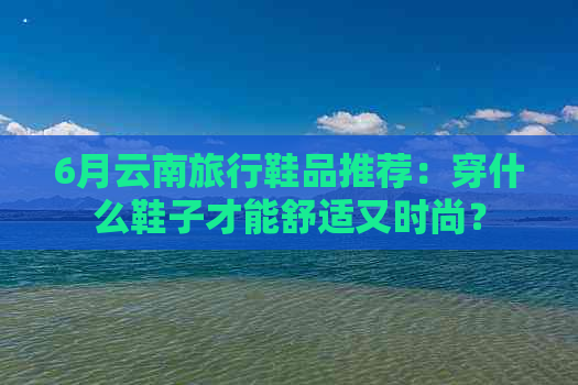 6月云南旅行鞋品推荐：穿什么鞋子才能舒适又时尚？